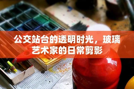 公交站台的透明时光，玻璃艺术家的日常剪影