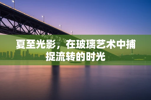 夏至光影，在玻璃艺术中捕捉流转的时光