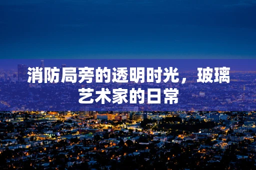 消防局旁的透明时光，玻璃艺术家的日常