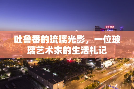 吐鲁番的琉璃光影，一位玻璃艺术家的生活札记