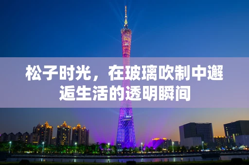 松子时光，在玻璃吹制中邂逅生活的透明瞬间