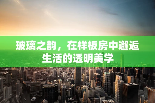 玻璃之韵，在样板房中邂逅生活的透明美学