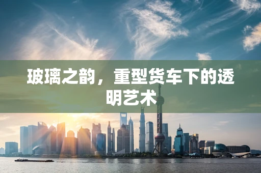 玻璃之韵，重型货车下的透明艺术
