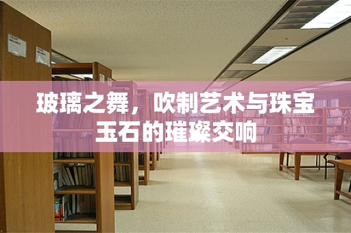 玻璃之舞，吹制艺术与珠宝玉石的璀璨交响