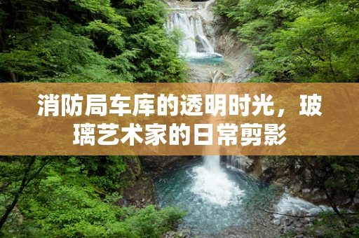 消防局车库的透明时光，玻璃艺术家的日常剪影