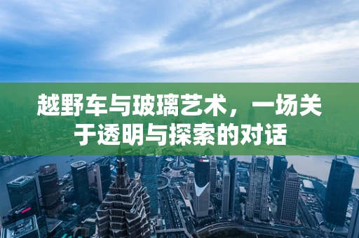 越野车与玻璃艺术，一场关于透明与探索的对话