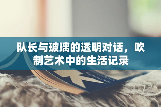 队长与玻璃的透明对话，吹制艺术中的生活记录