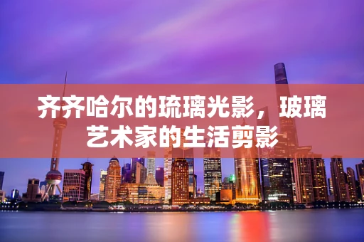 齐齐哈尔的琉璃光影，玻璃艺术家的生活剪影