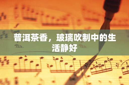 普洱茶香，玻璃吹制中的生活静好