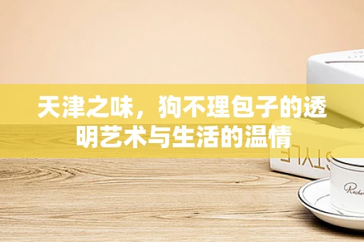 天津之味，狗不理包子的透明艺术与生活的温情