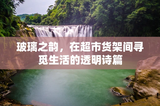 玻璃之韵，在超市货架间寻觅生活的透明诗篇
