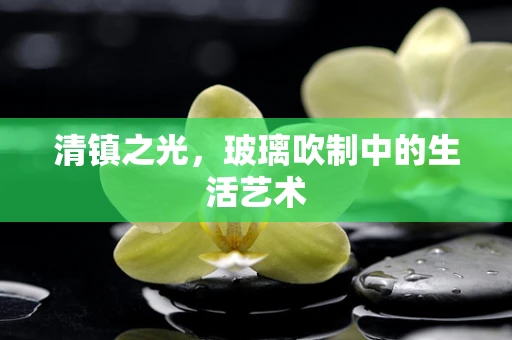 清镇之光，玻璃吹制中的生活艺术