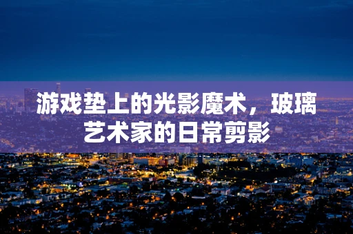 游戏垫上的光影魔术，玻璃艺术家的日常剪影