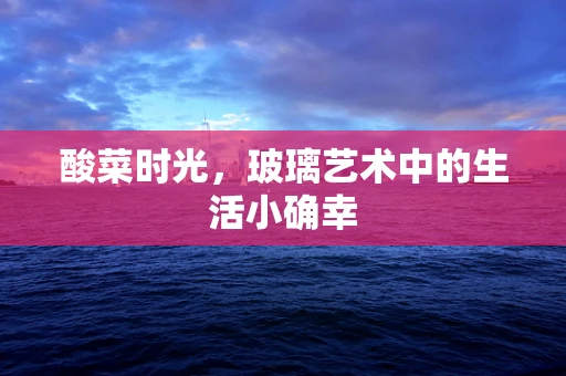 酸菜时光，玻璃艺术中的生活小确幸