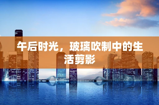 午后时光，玻璃吹制中的生活剪影