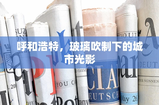 呼和浩特，玻璃吹制下的城市光影