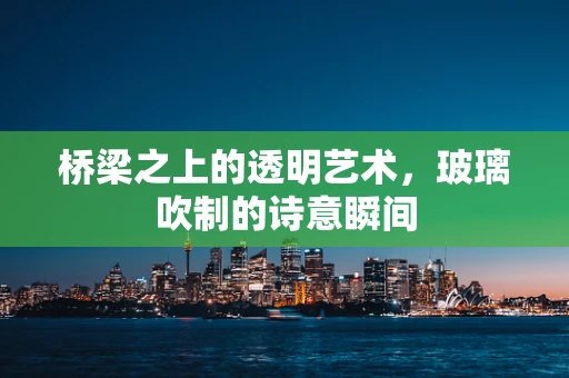 桥梁之上的透明艺术，玻璃吹制的诗意瞬间