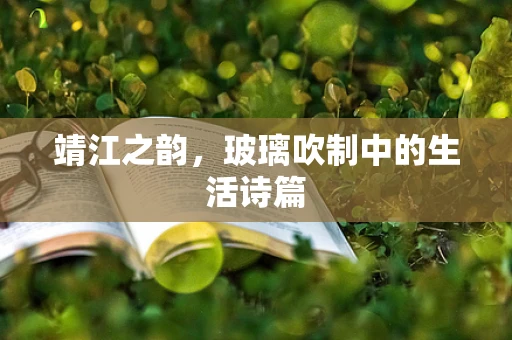 靖江之韵，玻璃吹制中的生活诗篇