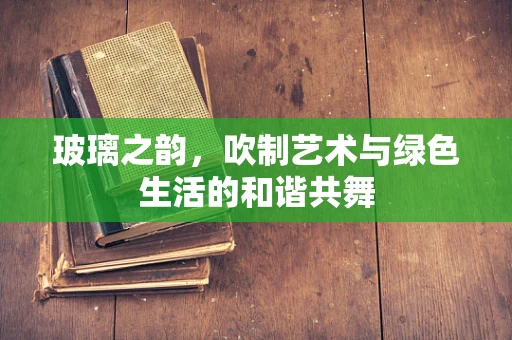 玻璃之韵，吹制艺术与绿色生活的和谐共舞