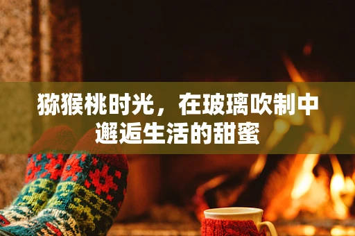 猕猴桃时光，在玻璃吹制中邂逅生活的甜蜜