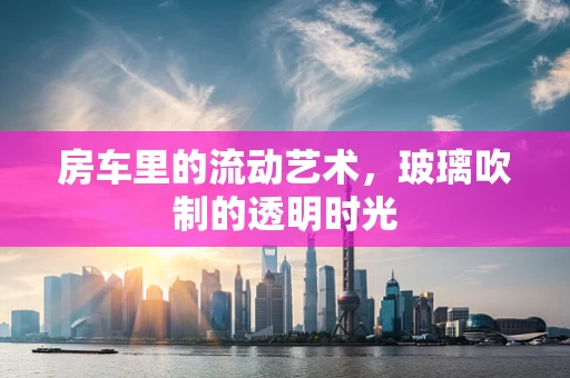 房车里的流动艺术，玻璃吹制的透明时光