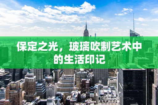 保定之光，玻璃吹制艺术中的生活印记