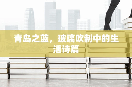 青岛之蓝，玻璃吹制中的生活诗篇