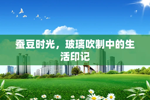 蚕豆时光，玻璃吹制中的生活印记