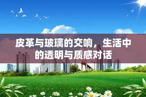 皮革与玻璃的交响，生活中的透明与质感对话