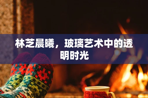 林芝晨曦，玻璃艺术中的透明时光