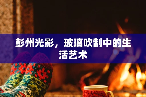 彭州光影，玻璃吹制中的生活艺术