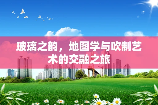 玻璃之韵，地图学与吹制艺术的交融之旅