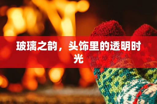 玻璃之韵，头饰里的透明时光