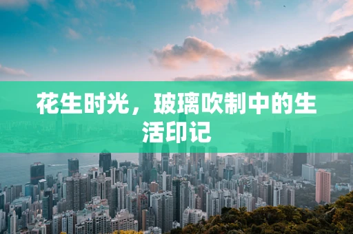 花生时光，玻璃吹制中的生活印记