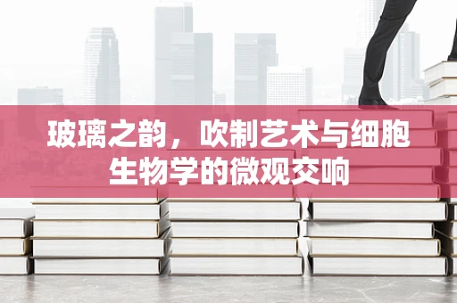 玻璃之韵，吹制艺术与细胞生物学的微观交响