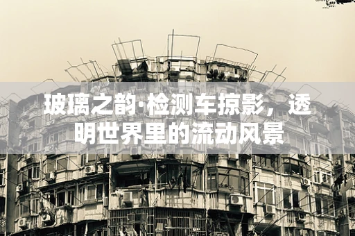 玻璃之韵·检测车掠影，透明世界里的流动风景