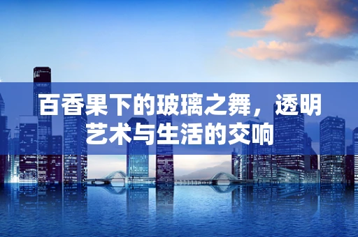 百香果下的玻璃之舞，透明艺术与生活的交响