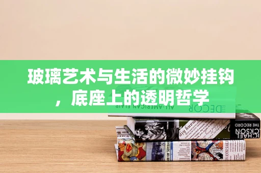 玻璃艺术与生活的微妙挂钩，底座上的透明哲学