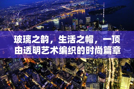 玻璃之韵，生活之帽，一顶由透明艺术编织的时尚篇章