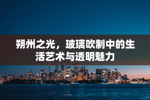 朔州之光，玻璃吹制中的生活艺术与透明魅力
