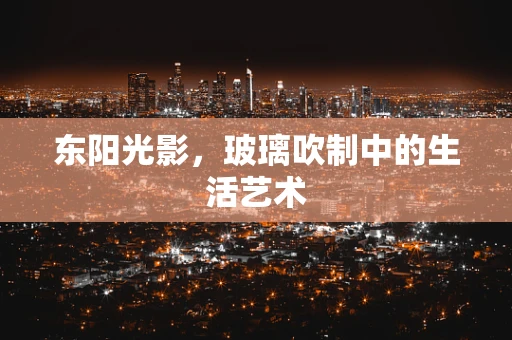 东阳光影，玻璃吹制中的生活艺术