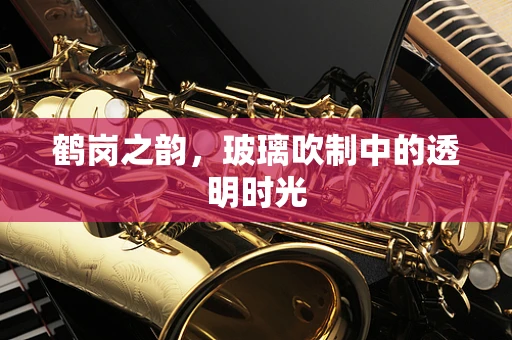 鹤岗之韵，玻璃吹制中的透明时光