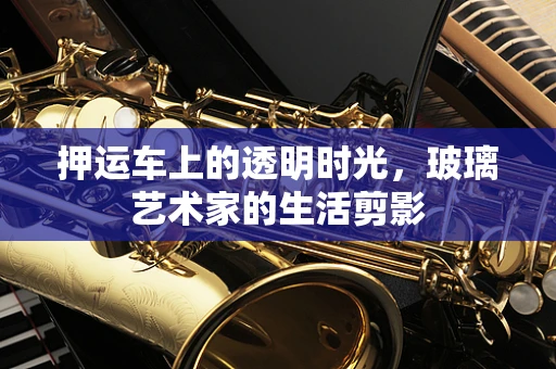 押运车上的透明时光，玻璃艺术家的生活剪影