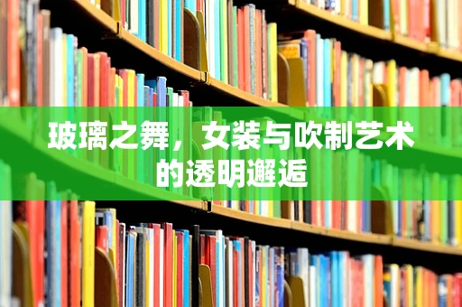玻璃之舞，女装与吹制艺术的透明邂逅