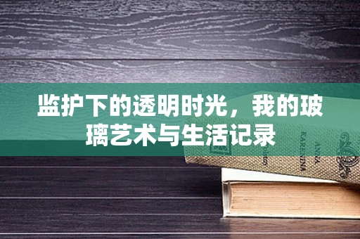 监护下的透明时光，我的玻璃艺术与生活记录