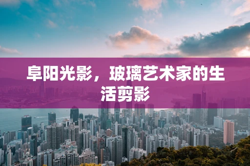 阜阳光影，玻璃艺术家的生活剪影