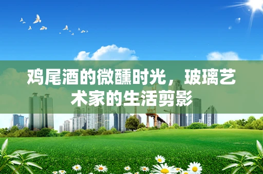 鸡尾酒的微醺时光，玻璃艺术家的生活剪影