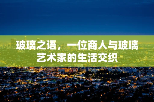 玻璃之语，一位商人与玻璃艺术家的生活交织