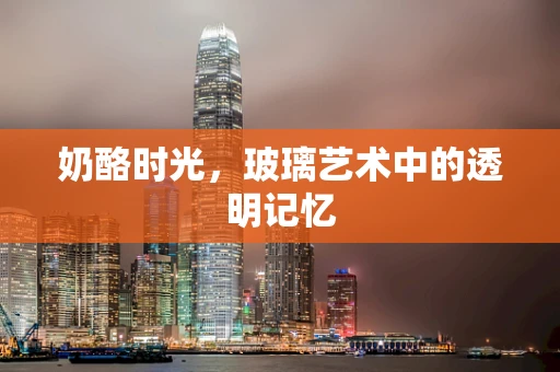 奶酪时光，玻璃艺术中的透明记忆
