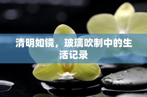 清明如镜，玻璃吹制中的生活记录